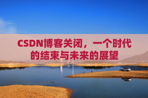 CSDN博客关闭，一个时代的结束与未来的展望